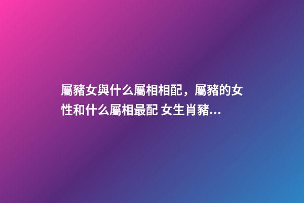 屬豬女與什么屬相相配，屬豬的女性和什么屬相最配 女生肖豬和什么生肖最配 屬豬女生的屬相婚配表-第1張-觀點-玄機派